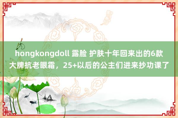 hongkongdoll 露脸 护肤十年回来出的6款大牌抗老眼霜，25+以后的公主们进来抄功课了