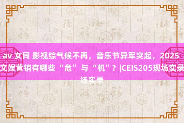 av 女同 影视综气候不再，音乐节异军突起，2025 文娱营销有哪些 “危” 与 “机”？|CEIS205现场实录
