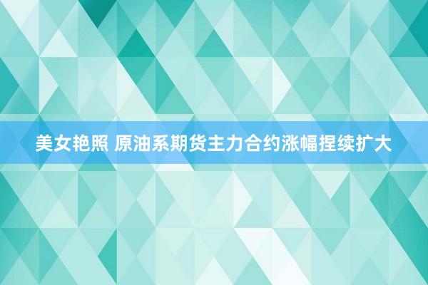 美女艳照 原油系期货主力合约涨幅捏续扩大