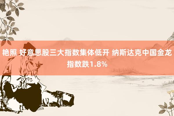 艳照 好意思股三大指数集体低开 纳斯达克中国金龙指数跌1.8%
