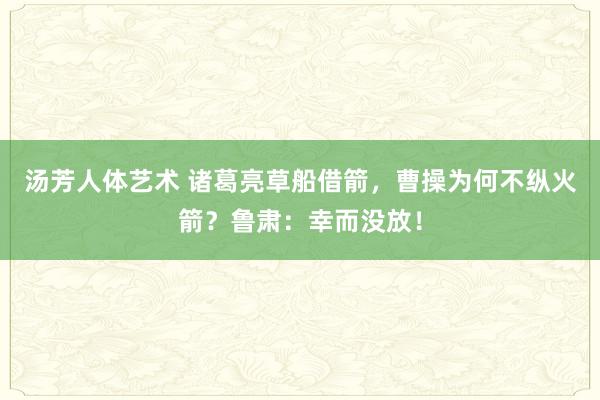 汤芳人体艺术 诸葛亮草船借箭，曹操为何不纵火箭？鲁肃：幸而没放！