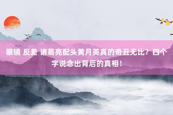 眼镜 反差 诸葛亮配头黄月英真的奇丑无比？四个字说念出背后的真相！