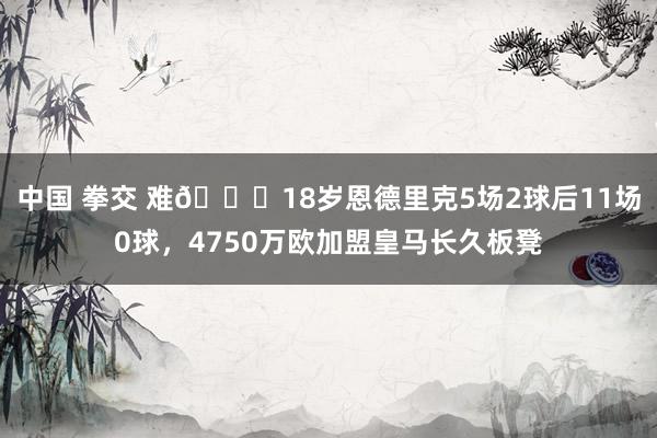 中国 拳交 难😔18岁恩德里克5场2球后11场0球，4750万欧加盟皇马长久板凳