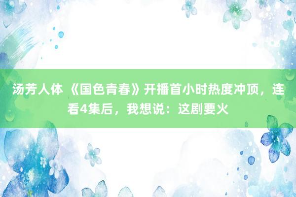 汤芳人体 《国色青春》开播首小时热度冲顶，连看4集后，我想说：这剧要火