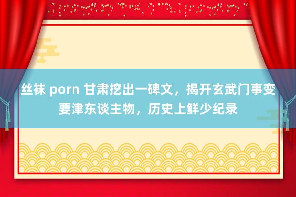 丝袜 porn 甘肃挖出一碑文，揭开玄武门事变要津东谈主物，历史上鲜少纪录