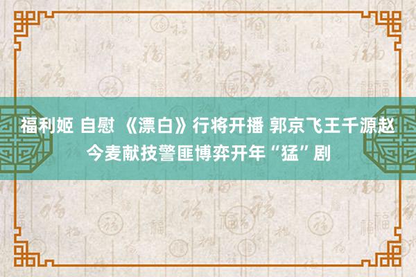 福利姬 自慰 《漂白》行将开播 郭京飞王千源赵今麦献技警匪博弈开年“猛”剧