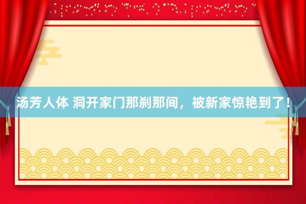 汤芳人体 洞开家门那刹那间，被新家惊艳到了！