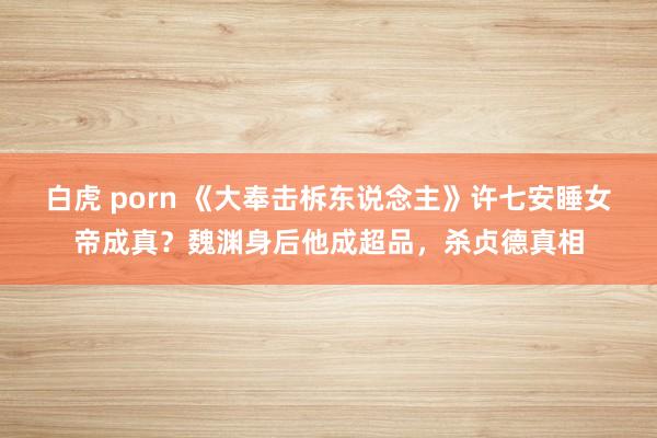 白虎 porn 《大奉击柝东说念主》许七安睡女帝成真？魏渊身后他成超品，杀贞德真相