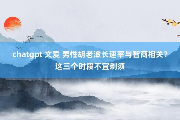 chatgpt 文爱 男性胡老滋长速率与智商相关？这三个时段不宜剃须