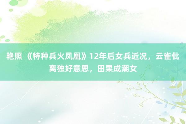 艳照 《特种兵火凤凰》12年后女兵近况，云雀仳离独好意思，田果成潮女