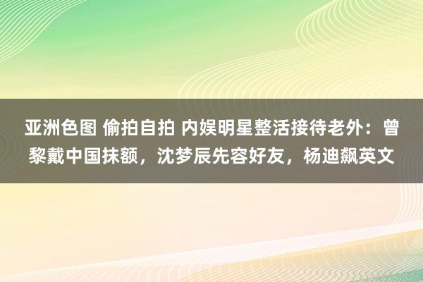 亚洲色图 偷拍自拍 内娱明星整活接待老外：曾黎戴中国抹额，沈梦辰先容好友，杨迪飙英文