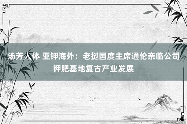 汤芳人体 亚钾海外：老挝国度主席通伦亲临公司钾肥基地复古产业发展