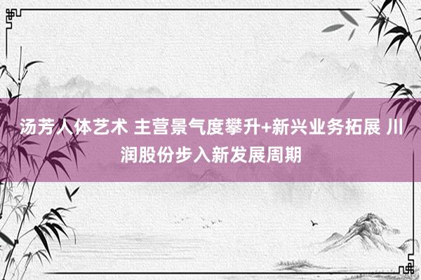 汤芳人体艺术 主营景气度攀升+新兴业务拓展 川润股份步入新发展周期