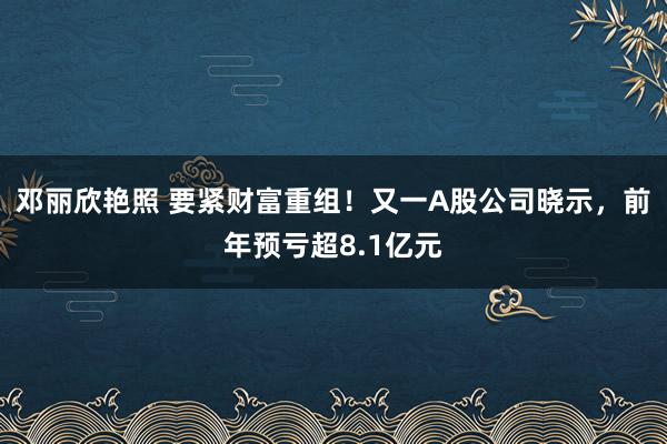 邓丽欣艳照 要紧财富重组！又一A股公司晓示，前年预亏超8.1亿元