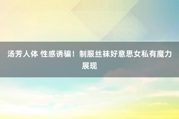 汤芳人体 性感诱骗！制服丝袜好意思女私有魔力展现