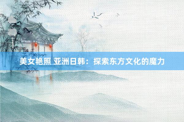 美女艳照 亚洲日韩：探索东方文化的魔力