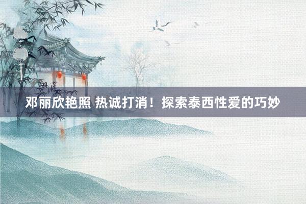 邓丽欣艳照 热诚打消！探索泰西性爱的巧妙