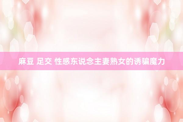 麻豆 足交 性感东说念主妻熟女的诱骗魔力