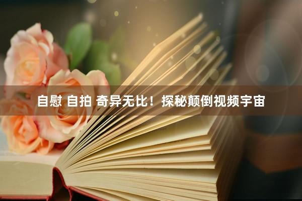 自慰 自拍 奇异无比！探秘颠倒视频宇宙