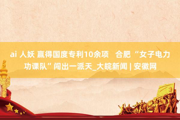 ai 人妖 赢得国度专利10余项   合肥 “女子电力功课队”闯出一派天_大皖新闻 | 安徽网