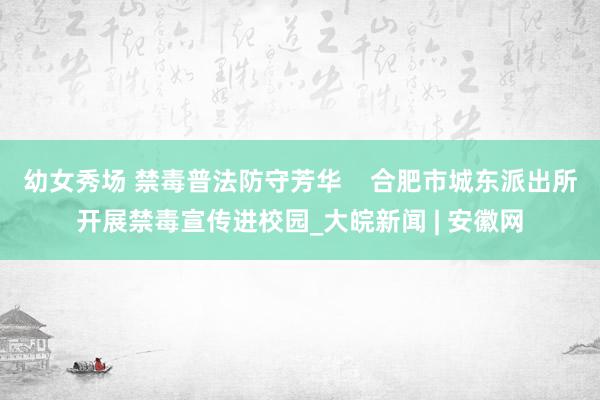 幼女秀场 禁毒普法防守芳华    合肥市城东派出所开展禁毒宣传进校园_大皖新闻 | 安徽网