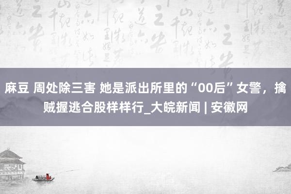 麻豆 周处除三害 她是派出所里的“00后”女警，擒贼握逃合股样样行_大皖新闻 | 安徽网