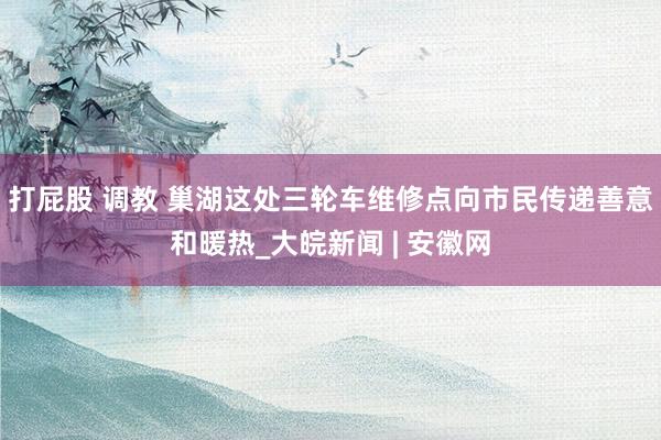 打屁股 调教 巢湖这处三轮车维修点向市民传递善意和暖热_大皖新闻 | 安徽网