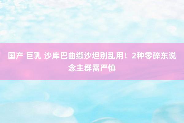 国产 巨乳 沙库巴曲缬沙坦别乱用！2种零碎东说念主群需严慎