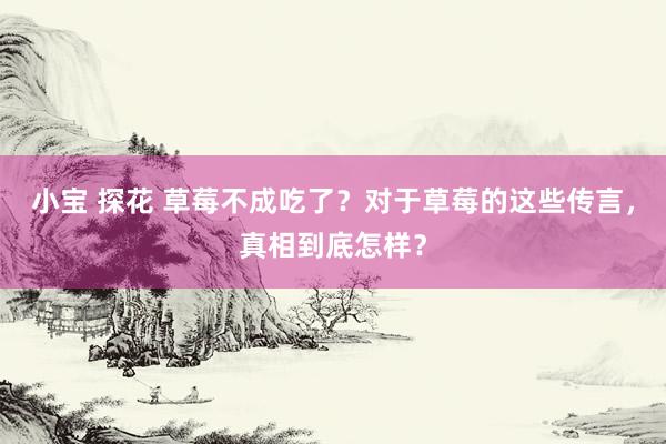 小宝 探花 草莓不成吃了？对于草莓的这些传言，真相到底怎样？