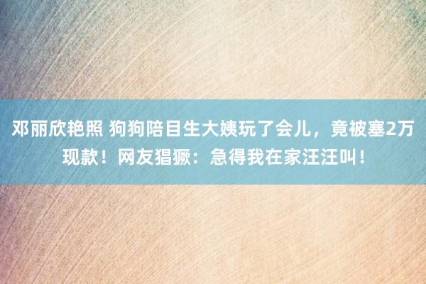 邓丽欣艳照 狗狗陪目生大姨玩了会儿，竟被塞2万现款！网友猖獗：急得我在家汪汪叫！