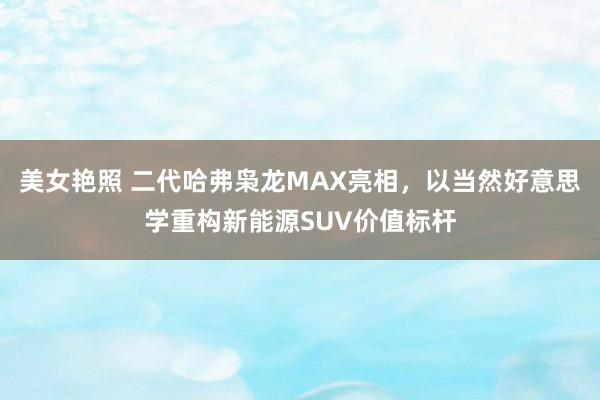 美女艳照 二代哈弗枭龙MAX亮相，以当然好意思学重构新能源SUV价值标杆