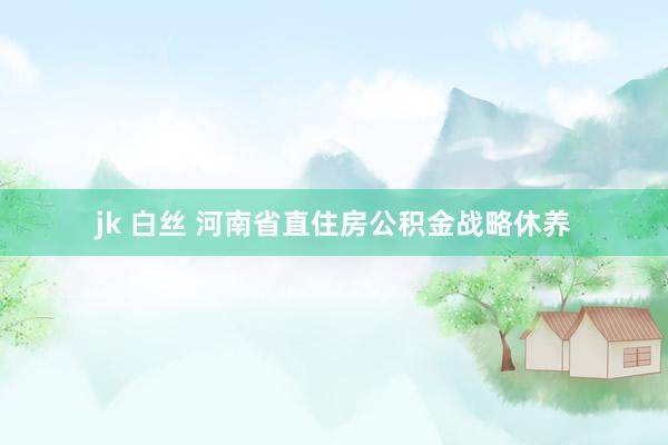 jk 白丝 河南省直住房公积金战略休养
