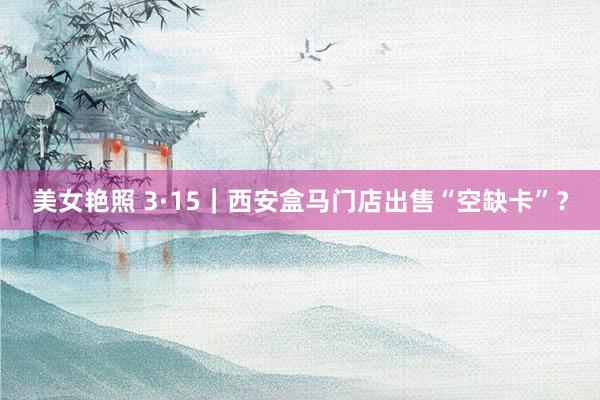 美女艳照 3·15｜西安盒马门店出售“空缺卡”？