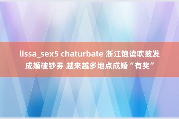 lissa_sex5 chaturbate 浙江饱读吹披发成婚破钞券 越来越多地点成婚“有奖”