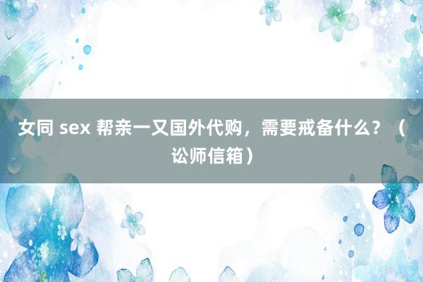女同 sex 帮亲一又国外代购，需要戒备什么？（讼师信箱）