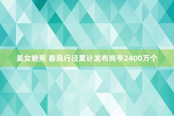 美女艳照 春风行径累计发布岗亭2400万个