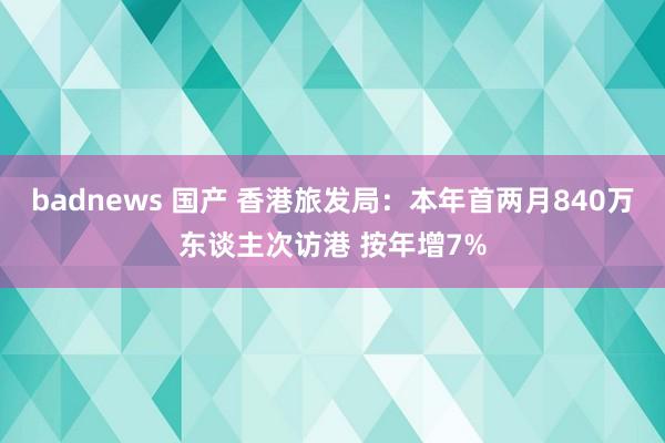 badnews 国产 香港旅发局：本年首两月840万东谈主次访港 按年增7%