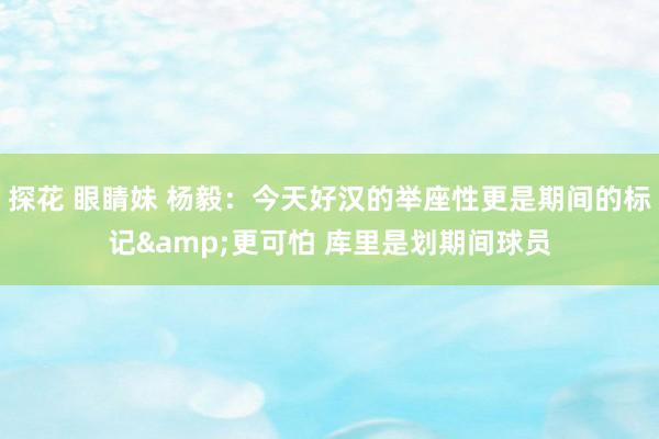探花 眼睛妹 杨毅：今天好汉的举座性更是期间的标记&更可怕 库里是划期间球员