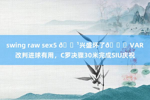swing raw sex5 📹兴盛坏了😁VAR改判进球有用，C罗决骤30米完成SIU庆祝