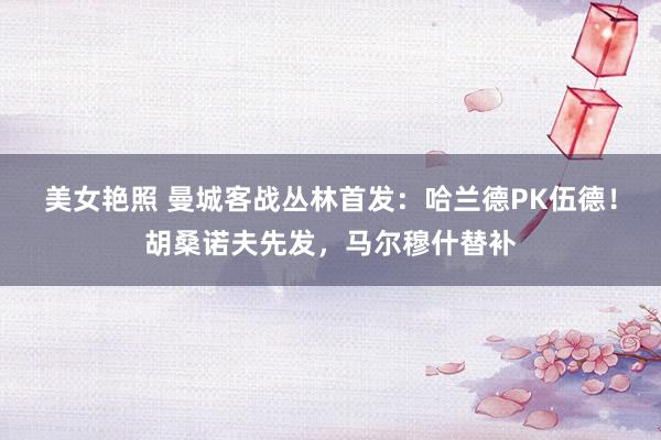 美女艳照 曼城客战丛林首发：哈兰德PK伍德！胡桑诺夫先发，马尔穆什替补