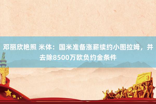 邓丽欣艳照 米体：国米准备涨薪续约小图拉姆，并去除8500万欧负约金条件
