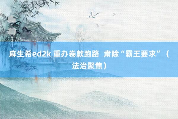 麻生希ed2k 重办卷款跑路  肃除“霸王要求”（法治聚焦）
