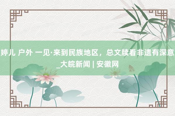 婷儿 户外 一见·来到民族地区，总文牍看非遗有深意_大皖新闻 | 安徽网