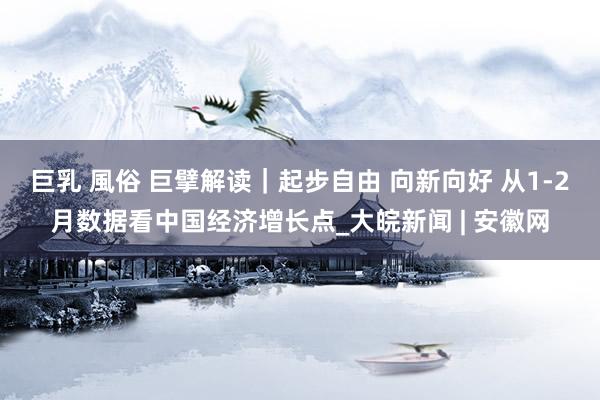 巨乳 風俗 巨擘解读｜起步自由 向新向好 从1-2月数据看中国经济增长点_大皖新闻 | 安徽网