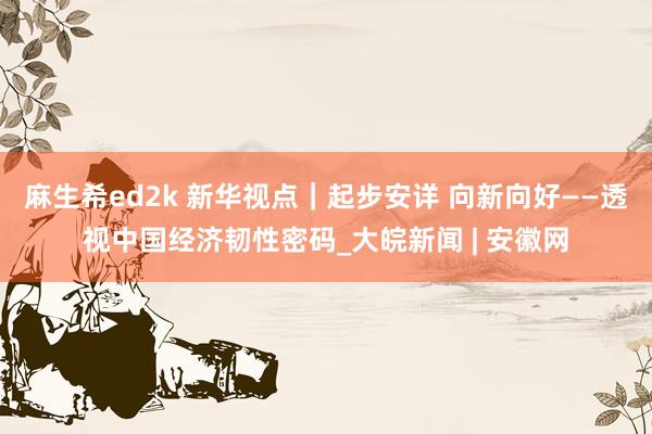 麻生希ed2k 新华视点｜起步安详 向新向好——透视中国经济韧性密码_大皖新闻 | 安徽网
