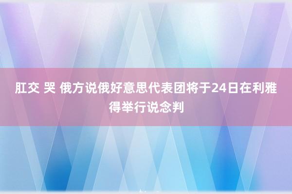肛交 哭 俄方说俄好意思代表团将于24日在利雅得举行说念判
