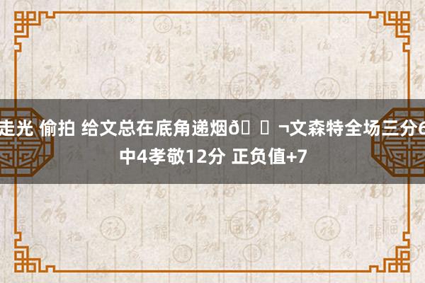 走光 偷拍 给文总在底角递烟🚬文森特全场三分6中4孝敬12分 正负值+7