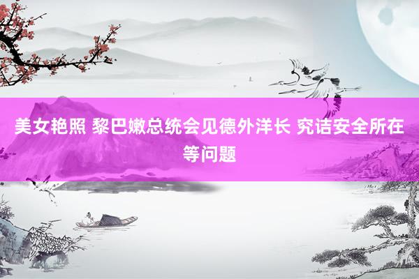 美女艳照 黎巴嫩总统会见德外洋长 究诘安全所在等问题