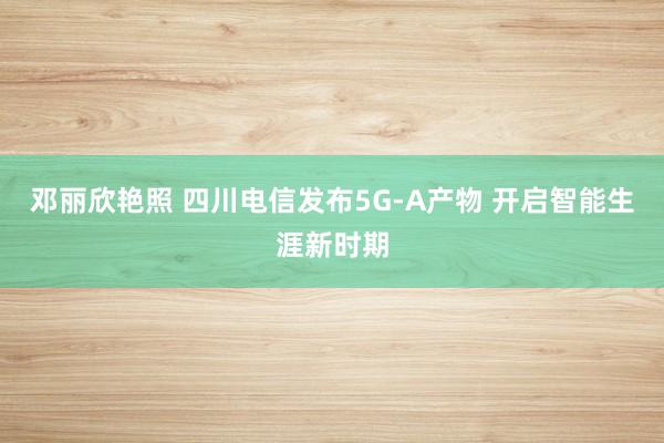 邓丽欣艳照 四川电信发布5G-A产物 开启智能生涯新时期