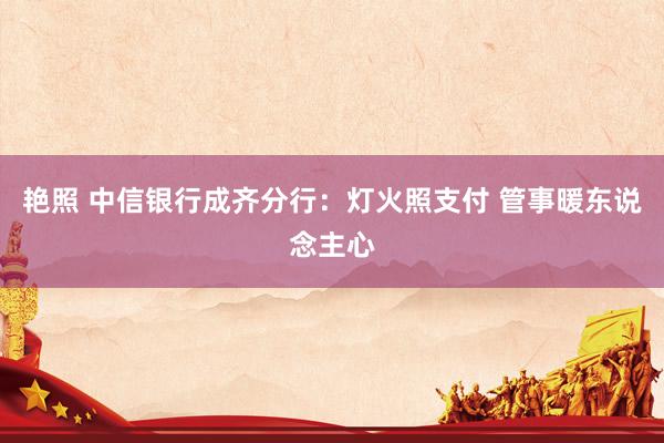艳照 中信银行成齐分行：灯火照支付 管事暖东说念主心